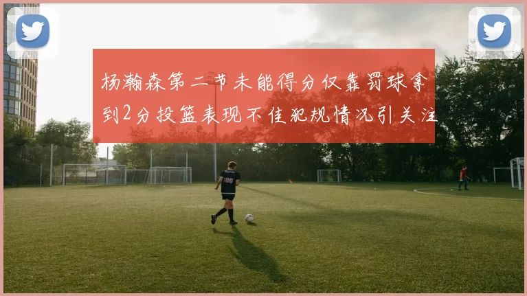杨瀚森第二节未能得分仅靠罚球拿到2分投篮表现不佳犯规情况引关注