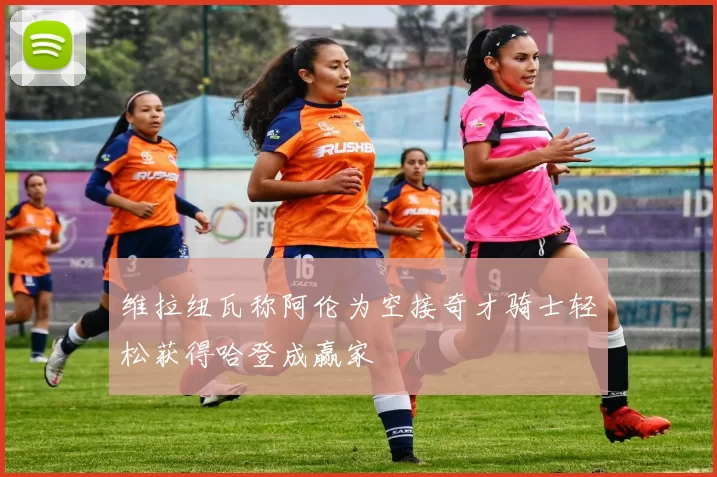 维拉纽瓦称阿伦为空接奇才骑士轻松获得哈登成赢家