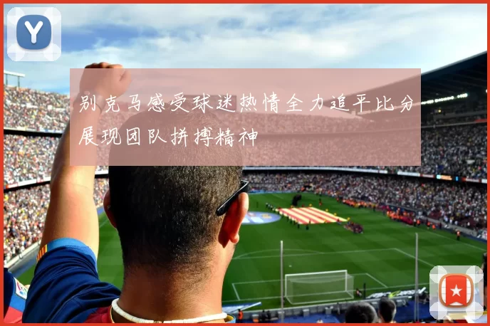 别克马感受球迷热情全力追平比分展现团队拼搏精神