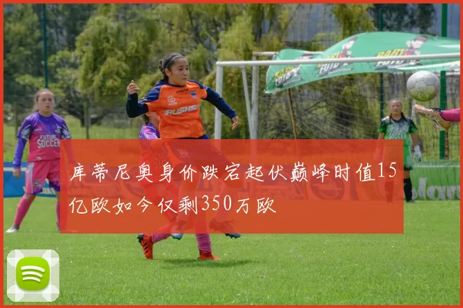 库蒂尼奥身价跌宕起伏巅峰时值15亿欧如今仅剩350万欧