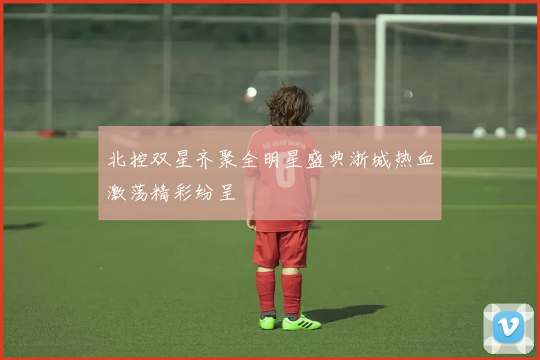 北控双星齐聚全明星盛典浙城热血激荡精彩纷呈