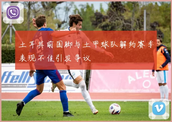 土耳其前国脚与土甲球队解约赛季表现不佳引发争议