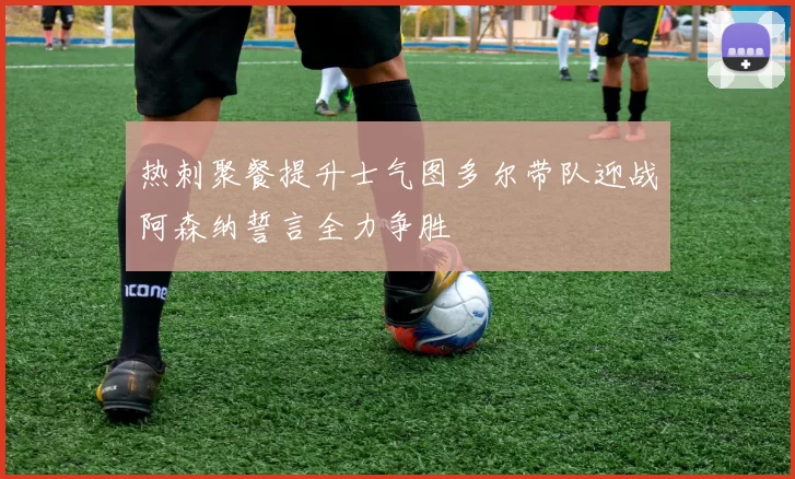 热刺聚餐提升士气图多尔带队迎战阿森纳誓言全力争胜