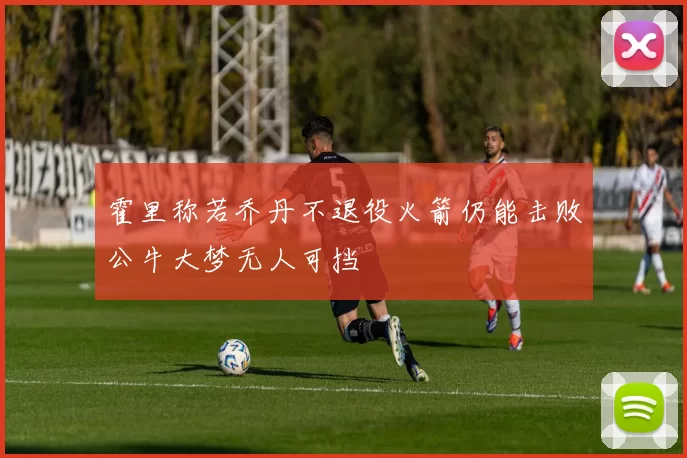 霍里称若乔丹不退役火箭仍能击败公牛大梦无人可挡