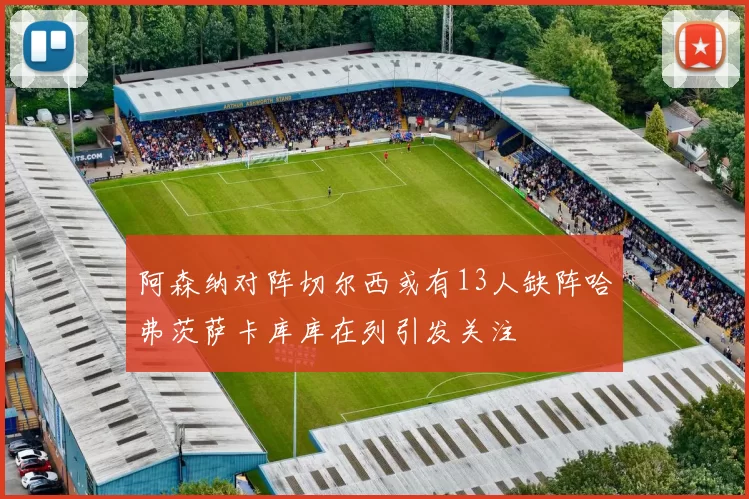 阿森纳对阵切尔西或有13人缺阵哈弗茨萨卡库库在列引发关注