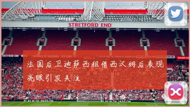 法国后卫迪萨西租借西汉姆后表现亮眼引发关注