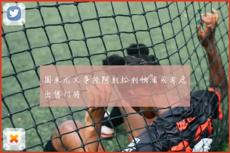 国米尤文争抢阿利松利物浦或考虑出售门将