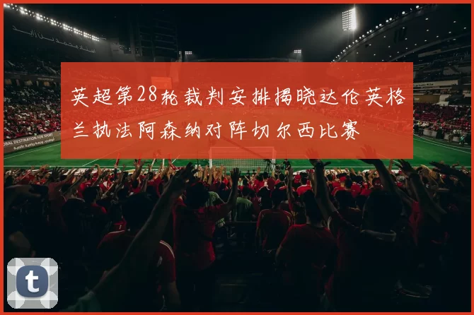 英超第28轮裁判安排揭晓达伦英格兰执法阿森纳对阵切尔西比赛