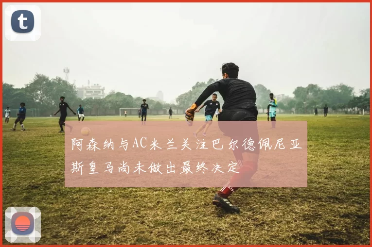 阿森纳与AC米兰关注巴尔德佩尼亚斯皇马尚未做出最终决定