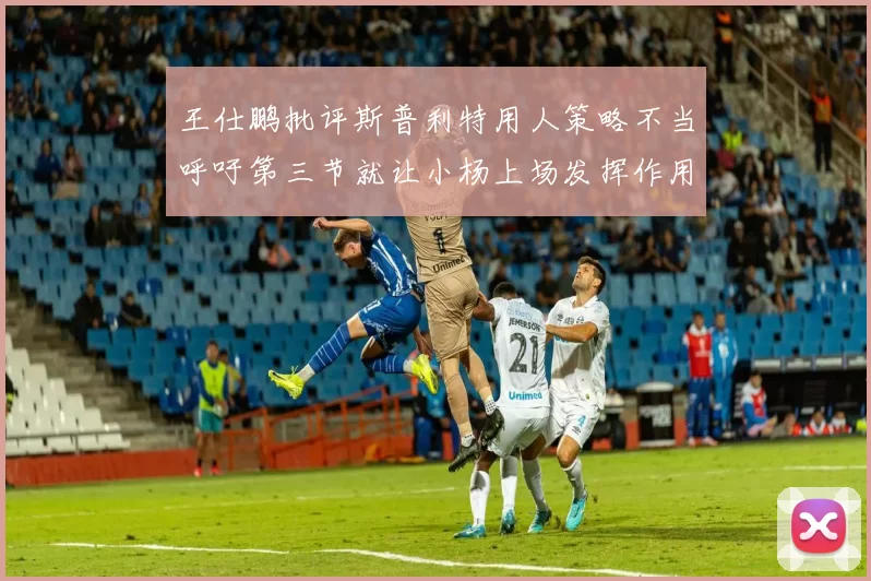 王仕鹏批评斯普利特用人策略不当呼吁第三节就让小杨上场发挥作用