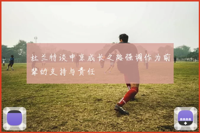 杜兰特谈申京成长之路强调作为前辈的支持与责任