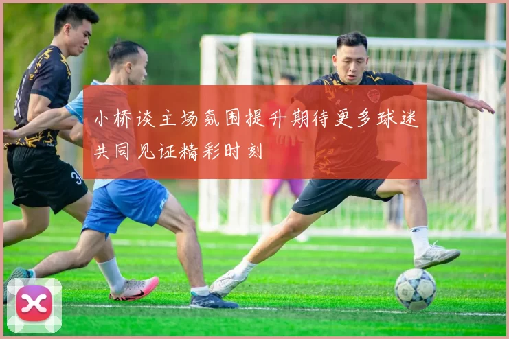 小桥谈主场氛围提升期待更多球迷共同见证精彩时刻