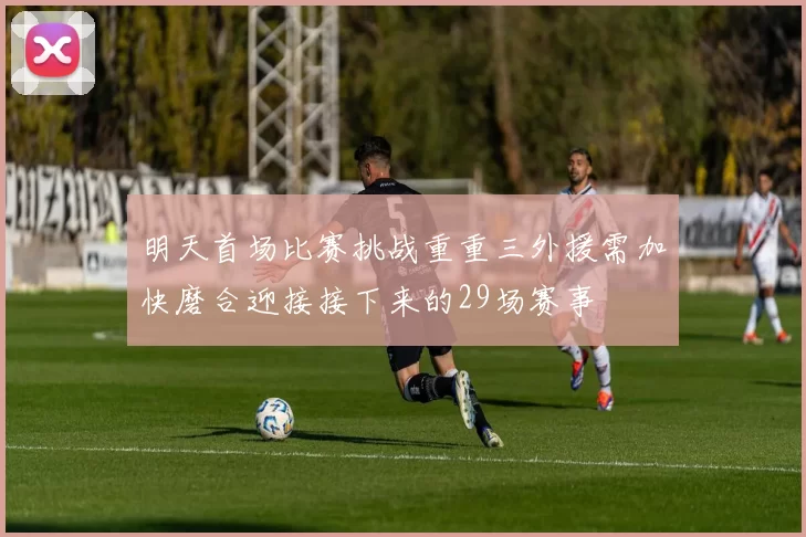 明天首场比赛挑战重重三外援需加快磨合迎接接下来的29场赛事