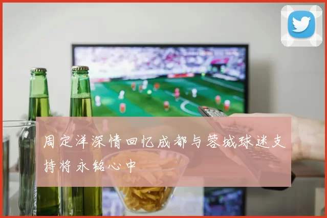 周定洋深情回忆成都与蓉城球迷支持将永铭心中