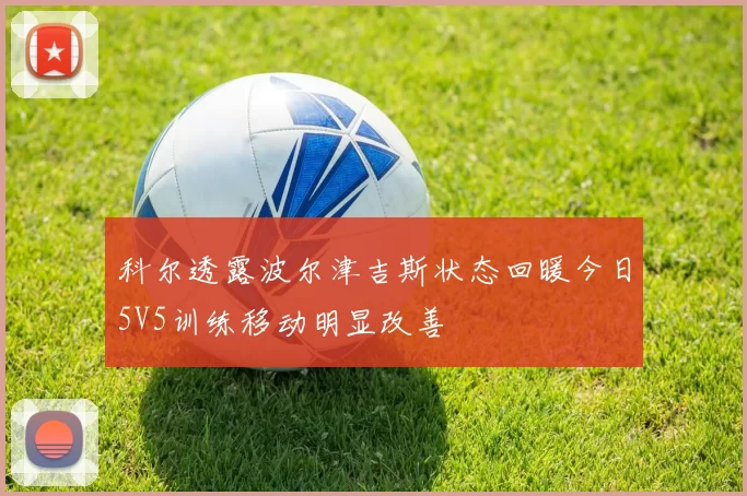 科尔透露波尔津吉斯状态回暖今日5V5训练移动明显改善