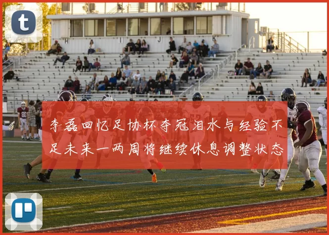 李磊回忆足协杯夺冠泪水与经验不足未来一两周将继续休息调整状态