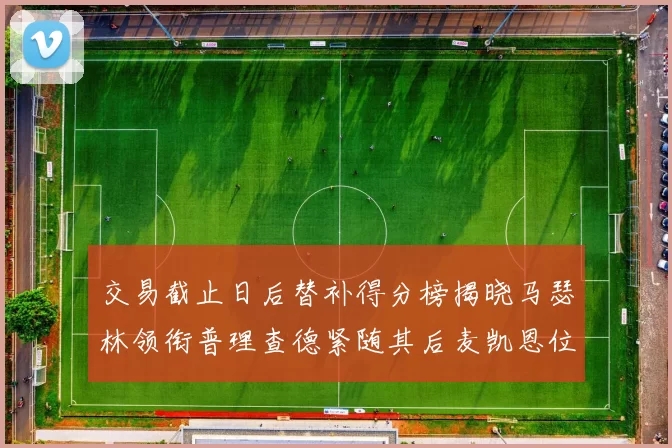 交易截止日后替补得分榜揭晓马瑟林领衔普理查德紧随其后麦凯恩位列第三