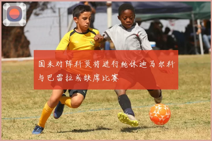 国米对阵科莫将进行轮休迪马尔科与巴雷拉或缺席比赛