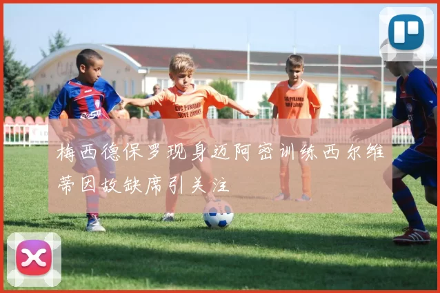 梅西德保罗现身迈阿密训练西尔维蒂因故缺席引关注