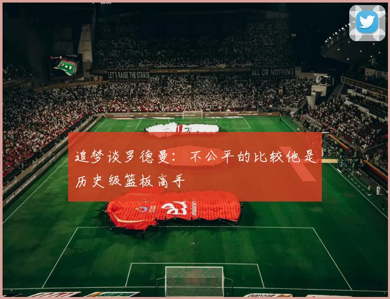 追梦谈罗德曼：不公平的比较他是历史级篮板高手
