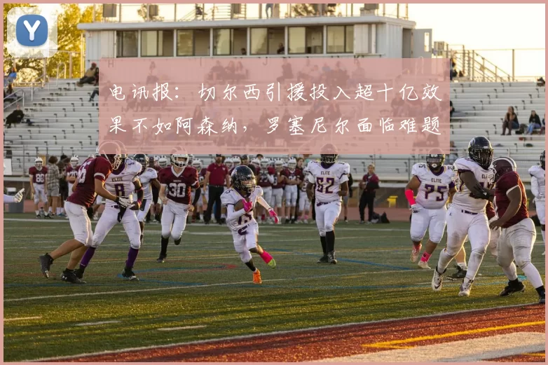电讯报：切尔西引援投入超十亿效果不如阿森纳，罗塞尼尔面临难题