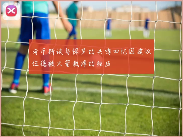 考辛斯谈与保罗的共鸣回忆因建议伍德被火箭裁掉的经历
