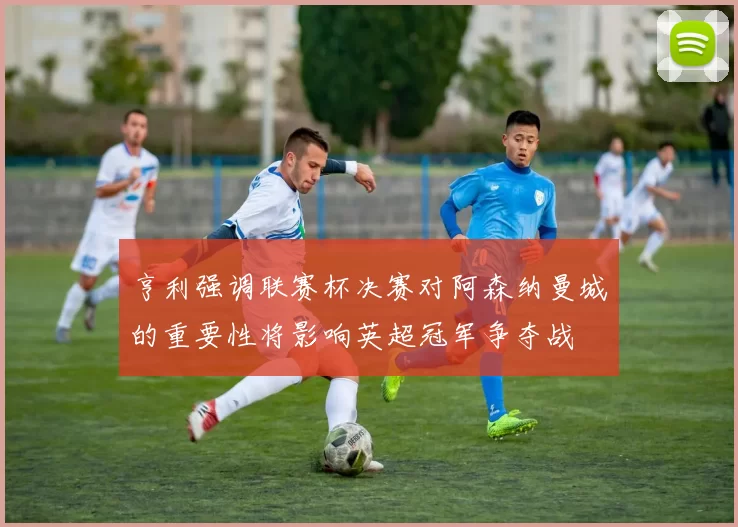 亨利强调联赛杯决赛对阿森纳曼城的重要性将影响英超冠军争夺战