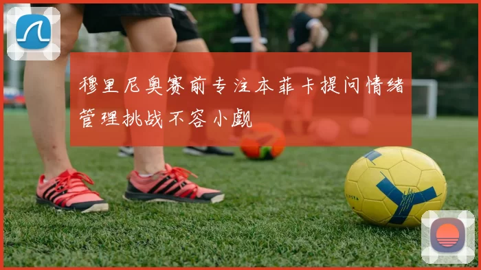 穆里尼奥赛前专注本菲卡提问情绪管理挑战不容小觑