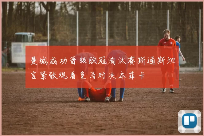 曼城成功晋级欧冠淘汰赛斯通斯坦言紧张观看皇马对决本菲卡