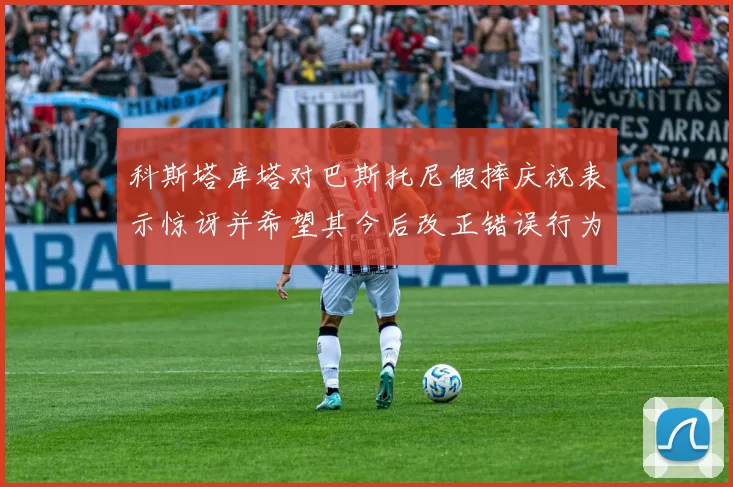 科斯塔库塔对巴斯托尼假摔庆祝表示惊讶并希望其今后改正错误行为