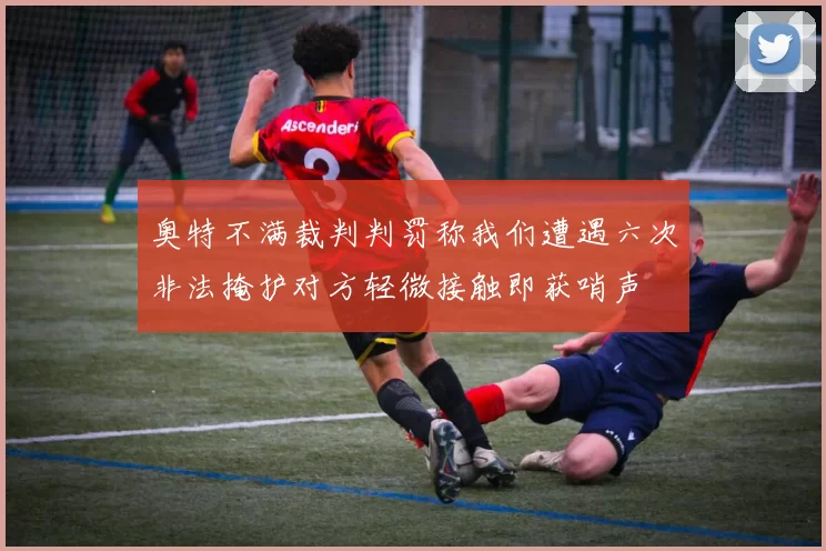 奥特不满裁判判罚称我们遭遇六次非法掩护对方轻微接触即获哨声