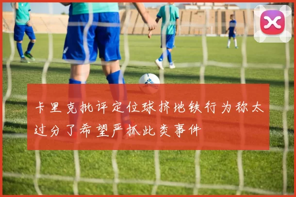卡里克批评定位球挤地铁行为称太过分了希望严抓此类事件
