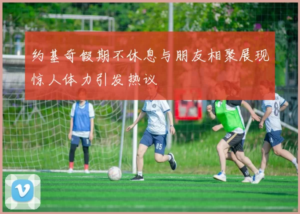 约基奇假期不休息与朋友相聚展现惊人体力引发热议