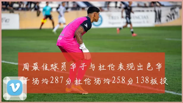 周最佳球员华子与杜伦表现出色华子场均287分杜伦场均258分138板投篮命中率高达639