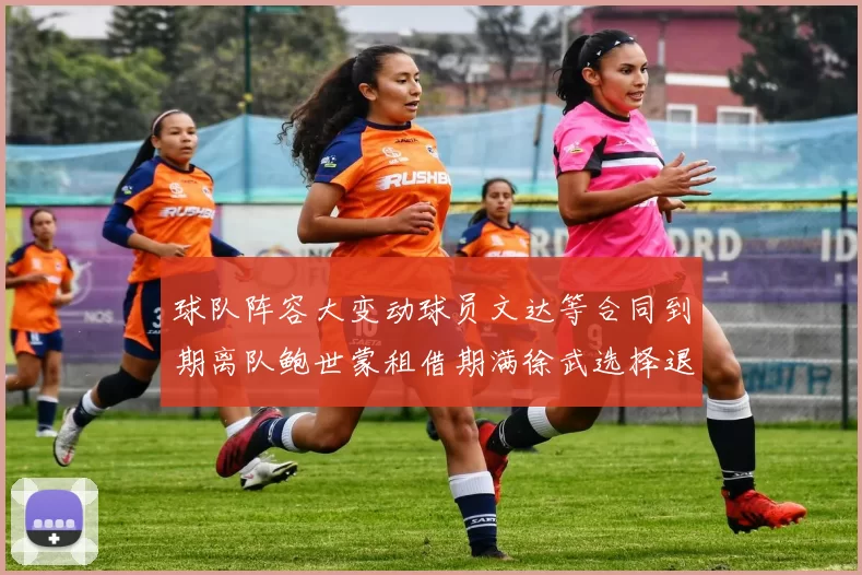球队阵容大变动球员文达等合同到期离队鲍世蒙租借期满徐武选择退役