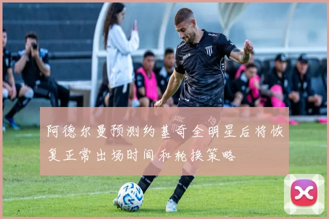 阿德尔曼预测约基奇全明星后将恢复正常出场时间和轮换策略